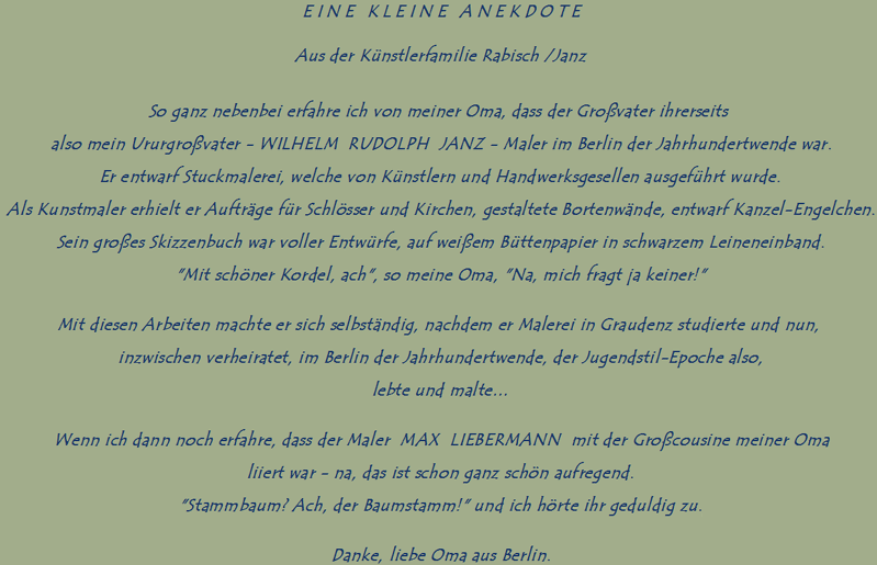 EINE KLEINE ANEKDOTE

Aus der Knstlerfamilie Rabisch /Janz

So ganz nebenbei erfahre ich von meiner Oma, dass der Grovater ihrerseits 
also mein Ururgrovater - WILHELM  RUDOLPH  JANZ - Maler im Berlin der Jahrhundertwende war.
Er entwarf Stuckmalerei, welche von Knstlern und Handwerksgesellen ausgefhrt wurde.
Als Kunstmaler erhielt er Auftrge fr Schlsser und Kirchen, gestaltete Bortenwnde, entwarf Kanzel-Engelchen.
Sein groes Skizzenbuch war voller Entwrfe, auf weiem Bttenpapier in schwarzem Leineneinband.
"Mit schner Kordel, ach", so meine Oma, "Na, mich fragt ja keiner!"
Mit diesen Arbeiten machte er sich selbstndig, nachdem er Malerei in Graudenz studierte und nun, inzwischen verheiratet, im Berlin der Jahrhundertwende, der Jugendstil-Epoche also,
lebte und malte
Wenn ich dann noch erfahre, dass der Maler  MAX  LIEBERMANN  mit der Grocousine meiner Oma
liiert war - na, das ist schon ganz schn aufregend.
"Stammbaum? Ach, der Baumstamm!" und ich hrte ihr geduldig zu.
Danke, liebe Oma aus Berlin.