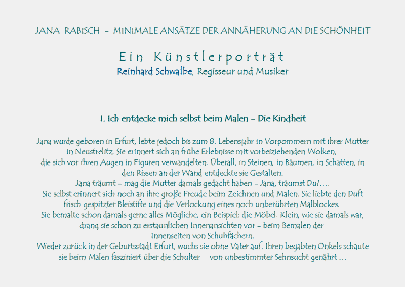 JANA  RABISCH  -  MINIMALE ANSTZE DER ANNHERUNG AN DIE SCHNHEIT

E i n   K  n s t l e r p o r t r  t 
Reinhard Schwalbe, Regisseur und Musiker

I. Ich entdecke mich selbst beim Malen - Die Kindheit

Jana wurde geboren in Erfurt, lebte jedoch bis zum 8. Lebensjahr in Vorpommern mit ihrer Mutter
in Neustrelitz. Sie erinnert sich an frhe Erlebnisse mit vorbeiziehenden Wolken, 
die sich vor ihren Augen in Figuren verwandelten. berall, in Steinen, in Bumen, in Schatten, in
 den Rissen an der Wand entdeckte sie Gestalten.
Jana trumt - mag die Mutter damals gedacht haben - Jana, trumst Du?.
Sie selbst erinnert sich noch an ihre groe Freude beim Zeichnen und Malen. Sie liebte den Duft 
frisch gespitzter Bleistifte und die Verlockung eines noch unberhrten Malblockes. 
Sie bemalte schon damals gerne alles Mgliche, ein Beispiel: die Mbel. Klein, wie sie damals war, 
drang sie schon zu erstaunlichen Innenansichten vor - beim Bemalen der Innenseiten von Schuhfchern.
Wieder zurck in der Geburtsstadt Erfurt, wuchs sie ohne Vater auf. Ihren begabten Onkels schaute 
sie beim Malen fasziniert ber die Schulter -  von unbestimmter Sehnsucht genhrt 