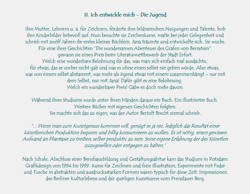 II. Ich entwickle mich - Die Jugend

Ihre Mutter, Lehrerin u. a. fr Zeichnen, frderte ihre bildnerischen Neigungen und Talente, hob ihre Kinderbilder 
liebevoll auf. Nun besuchte sie Zeichenkurse, malte bei jeder Gelegenheit und schrieb mit zwlf Jahren ihr erstes 
kleines Bchlein. Jana trumte und entwickelte sich. Sie wuchs.
Fr eine ihrer Geschichten Die wundersamen Abenteuer des Grafen von Bernstein 
gewann sie einen Preis beim Literaturwettbewerb der Stadt Erfurt.
Welch eine wunderbare Belohnung fr das, was man sich einfach mal ausdachte, 
fr etwas, das es vorher nicht gab und was es ohne einen selbst nie geben wrde. Also etwas, 
was von einem selbst abstammt, was mehr als irgend etwas mit einem zusammenhngt - nur mit dem Selbst, nur mit Jana!
Dafr gibt es eine Belohnung. 
Welch ein wunderbarer Preis! Gbe es doch mehr davon.

Whrend ihres Studiums wurde unter ihren Hnden daraus ein Buch. Ein illustriertes Buch. 
Weitere Bcher mit eigenen Geschichten folgten.
Sie machte sich das zu eigen, was der Autor Bertolt Brecht einmal schrieb.

Wenn man zum Kunstgenuss kommen will, gengt es ja nie, lediglich das Resultat einer knstlerischen Produktion 
bequem und billig konsumieren zu wollen. Es ist ntig, einen gewissen Aufwand an Phantasie zu treiben, selber 
produktiv zu sein: Seine eigene Erfahrung der des Knstlers zuzugesellen oder entgegen zu halten.

Nach Schule, Abschluss einer Berufsausbildung und Gestaltungsabitur kam das Studium in Potsdam: Grafikdesign 
von 1994 bis 1999. Kurse fr Zeichnen und freie Illustration, Experimente mit Feder und Tusche in abstrakten und 
ausdrucksstarken Formen waren typisch fr diese Zeit. Impressionen des Berliner Kulturlebens und der quirligen 
Kunstszene vom Prenzlauer Berg.
