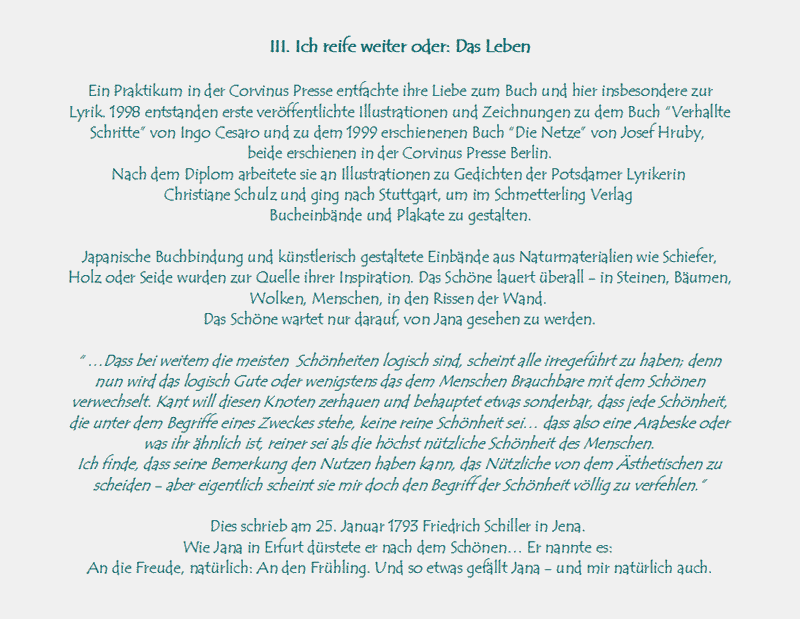 III. Ich reife weiter oder: Das Leben

Ein Praktikum in der Corvinus Presse entfachte ihre Liebe zum Buch und hier insbesondere zur Lyrik. 1998 entstanden 
erste verffentlichte Illustrationen und Zeichnungen zu dem Buch Verhallte Schritte von Ingo Cesaro und zu dem 
1999 erschienenen Buch Die Netze von Josef Hruby, 
beide erschienen in der Corvinus Presse Berlin.
Nach dem Diplom arbeitete sie an Illustrationen zu Gedichten der Potsdamer Lyrikerin 
Christiane Schulz und ging nach Stuttgart, um im Schmetterling Verlag 
Bucheinbnde und Plakate zu gestalten.

Japanische Buchbindung und knstlerisch gestaltete Einbnde aus Naturmaterialien wie Schiefer, Holz oder Seide 
wurden zur Quelle ihrer Inspiration. Das Schne lauert berall - in Steinen, Bumen, Wolken, Menschen, in den 
Rissen der Wand. 
Das Schne wartet nur darauf, von Jana gesehen zu werden.

 Dass bei weitem die meisten  Schnheiten logisch sind, scheint alle irregefhrt zu haben; denn nun wird das 
logisch Gute oder wenigstens das dem Menschen Brauchbare mit dem Schnen verwechselt. Kant will diesen Knoten 
zerhauen und behauptet etwas sonderbar, dass jede Schnheit, die unter dem Begriffe eines Zweckes stehe, keine 
reine Schnheit sei dass also eine Arabeske oder was ihr hnlich ist, reiner sei als die hchst ntzliche Schnheit 
des Menschen.
Ich finde, dass seine Bemerkung den Nutzen haben kann, das Ntzliche von dem sthetischen zu scheiden - aber 
eigentlich scheint sie mir doch den Begriff der Schnheit vllig zu verfehlen.

Dies schrieb am 25. Januar 1793 Friedrich Schiller in Jena. 
Wie Jana in Erfurt drstete er nach dem Schnen Er nannte es: 
An die Freude, natrlich: An den Frhling. Und so etwas gefllt Jana - und mir natrlich auch.