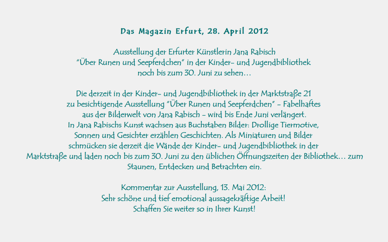 Allgemeiner Anzeiger Erfurt, 25. Januar 2012

Zu Besuch bei der Grafikerin und Illustratorin Jana Rabisch 
Gezaubertes Lcheln - Neue Ausstellung zeigt 
FABELHAFTES  AUS  DER  BILDERWELT  VON  JANA  RABISCH.

Es ist einfach zum Kringeln, dachte sich wohl der kleine Elefant, als er zum ersten Mal sein Ohr betrachtete. Selbiges hatte sich so ganz entgegen gewohnter Elefantenmanier einfach wie ein Schneckenhaus zusammengerollt. 
Auf seinen drei Beinen steht der kleine frhliche Kerl gut und sicher, 
wozu braucht es da ein viertes? Jana Rabischs Bilder zaubern Lcheln. 
Da ist das forsche Krokodilbaby, das munter nach einem groen Abenteuer Ausschau hlt, die vertrumt-verspielte Mondkatze ein wenig fern der Realitt und ihr Gegenstck - die Tigerkatze, deren Sinne allzeit geschrft sind und die sich nie ein Beutestck entgehen lassen wrde. Und das Seepferdchen, natrlich. 
Das hat der neuen Ausstellung den Namen gegeben. 
Meine Tiere sind alle kleine Persnlichkeiten. 
Die junge Erfurter Grafikerin und Illustratorin, die auch Gedichte und Geschichten schreibt, liebt es, durch den Zoo zu bummeln und sich stundenlang Tiere anzusehen. 
In ihrem Kopf verwandeln sie sich dann, manchmal erst viel spter, in kleine Fabelwesen. 
Das passiert einfach so Gut, dass sie in einem solchen (Ein-) Fall die Malutensilien in Reichweite hat. Ursprnglich hatte sie ihre Fabelwesen im Kleinformat auf den Untergrund gebracht. Doch nun hat die Knstlerin sie auf grere Leinwand bertragen. Schlielich besitzen sie viel Figur, viel Form, sie brauchen einfach die Gre. 
Nun vereinen sie sich zu einer Ausstellung und erzhlen, jedes fr sich, eine Geschichte. Jedem Betrachter wohl eine andere. Man muss nicht Kind sein, um die zu hren. 
Man muss sich nur darauf einlassen.
Komplettiert wird die neue Schau durch weitere Bilder von Jana Rabisch. 
Da gibt es Lebensfreude spendende Sonnen und auch Buchstaben, aus denen Figuren erwachsen. Alte Schriftzeichen aus dem Mittelalter hatten Jana schon als Kind fasziniert. Heute entwickelt sie daraus Miniatur-Buchstabenkunstwerke, in denen sich Fabelwesen und ebenso Figuren aus einer anderen Zeit tummeln. 
Ihre Buchstaben zeigen Gesicht.
Weitere Infos zur Knstlerin: www.jana-verlag.de 

Die Ausstellung: BER  RUNEN  UND  SEEPFERDCHEN, 28. Januar bis 30. April, Kinder- und Jugendbibliothek, Marktstrae 21, 
Vernissage mit musikalischer Umrahmung am 27. Januar um 17 Uhr