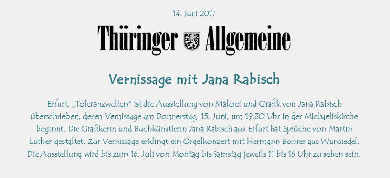 Vernissage mit Jana Rabisch
Erfurt. Toleranzwelten ist die Ausstellung von Malerei und Grafik von JanaRabisch berschrieben, deren Vernissage am Donnerstag, 15. Juni, um 19.30 Uhr in der Michaeliskirche beginnt. Die Grafikerin und Buchknstlerin JanaRabischausErfurthat Sprche vonMartin Luthergestaltet. Zur Vernissage erklingt ein Orgelkonzert mit Hermann BohrerausWunsiedel. Die Ausstellung wird bis zum 16. Juli von Montag bis Samstag jeweils 11 bis 16 Uhr zu sehen sein.