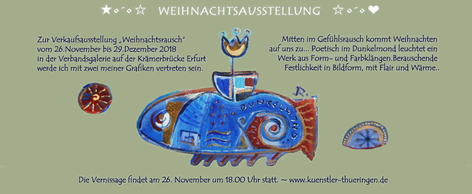 Zur Verkaufsausstellung Weihnachtsrausch vom 26.November bis 29.Dezember 2018
in der Verbandsgalerie auf der Krmerbrcke Erfurt werde ich mit zwei meiner Grafiken vertreten sein. Mitten im Gefhlsrausch kommt Weihnachten 
auf uns zu... Poetisch im Dunkelmond leuchtet ein Werk aus Form- und Farbklngen. Berauschende Festlichkeit in Bildform, mit Flair und Wrme..
Die Vernissage findet am 26. November um 18.00 Uhr statt. ~ www.kuenstler-thueringen.de