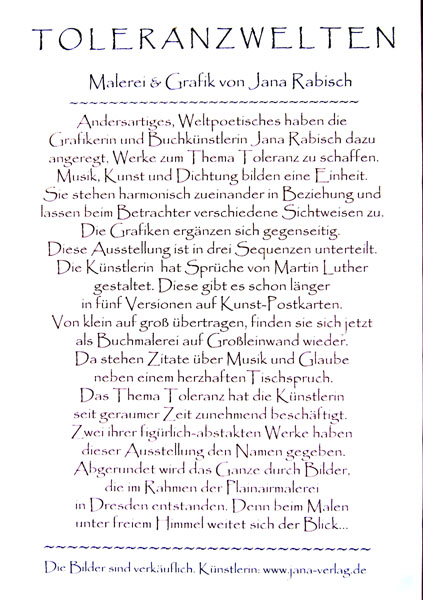 Toleranzwelten Malerei und Grafik von Jana Rabisch. Andersartiges, Weltpoetisches haben die Grafikerin und Buchknstlerin Jana Rabisch dazu angeregt, Werke zum Thema Toleranz zu schaffen. Musik, Kunst und Dichtung bilden eine Einheit. Sie stehen harmonisch zueinander in Beziehung und lassen beim Betrachter verschiedene Sichtweisen zu. Die Grafiken ergnzen sich gegenseitig. Diese Ausstellung ist in drei Sequenzen unterteilt: Die Knstlerin hat Sprche von Martin Luther gestaltet. Diese gibt es schon lnger in fnf Versionen auf Kunst-Postkarten. Von klein auf gro bertragen finden sie sich jetzt als Buchmalerei auf Groleinwand wieder. Da stehen Zitate ber Musik und Glaube neben einem herzhaften Tischspruch. Das Thema Toleranz hat die Knstlerin seit geraumer Zeit zunehmend beschftigt. Zwei ihrer figrlich abstrakten Werke haben dieser Ausstellung den Namen gegeben. Abgerundet wird das Ganze durch Bilder, die im Rahmen der Pleinairmalerei in Dresden entstanden. Denn beim Malen unter freiem Himmel weitet sich der Blick...